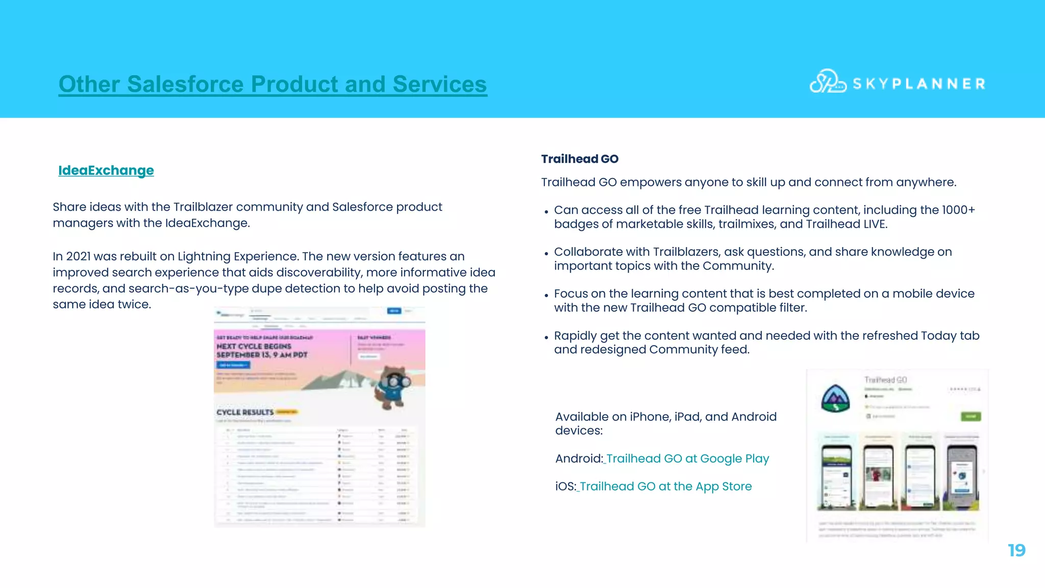 Other Salesforce Product and Services
19
Trailhead GO empowers anyone to skill up and connect from anywhere.
● Can access all of the free Trailhead learning content, including the 1000+
badges of marketable skills, trailmixes, and Trailhead LIVE.
● Collaborate with Trailblazers, ask questions, and share knowledge on
important topics with the Community.
● Focus on the learning content that is best completed on a mobile device
with the new Trailhead GO compatible filter.
● Rapidly get the content wanted and needed with the refreshed Today tab
and redesigned Community feed.
IdeaExchange
Share ideas with the Trailblazer community and Salesforce product
managers with the IdeaExchange.
In 2021 was rebuilt on Lightning Experience. The new version features an
improved search experience that aids discoverability, more informative idea
records, and search-as-you-type dupe detection to help avoid posting the
same idea twice.
Available on iPhone, iPad, and Android
devices:
Android: Trailhead GO at Google Play
iOS: Trailhead GO at the App Store
Trailhead GO
 