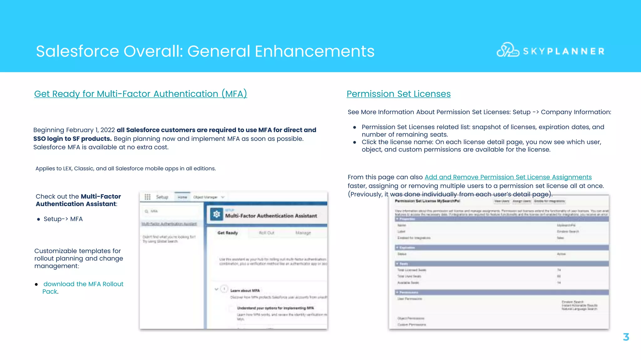 Salesforce Overall: General Enhancements
3
Beginning February 1, 2022 all Salesforce customers are required to use MFA for direct and
SSO login to SF products. Begin planning now and implement MFA as soon as possible.
Salesforce MFA is available at no extra cost.
Get Ready for Multi-Factor Authentication (MFA)
Applies to LEX, Classic, and all Salesforce mobile apps in all editions.
Customizable templates for
rollout planning and change
management:
● download the MFA Rollout
Pack.
Permission Set Licenses
See More Information About Permission Set Licenses: Setup -> Company Information:
● Permission Set Licenses related list: snapshot of licenses, expiration dates, and
number of remaining seats.
● Click the license name: On each license detail page, you now see which user,
object, and custom permissions are available for the license.
From this page can also Add and Remove Permission Set License Assignments
faster, assigning or removing multiple users to a permission set license all at once.
(Previously, it was done individually from each user’s detail page).
Check out the Multi-Factor
Authentication Assistant:
● Setup-> MFA
 