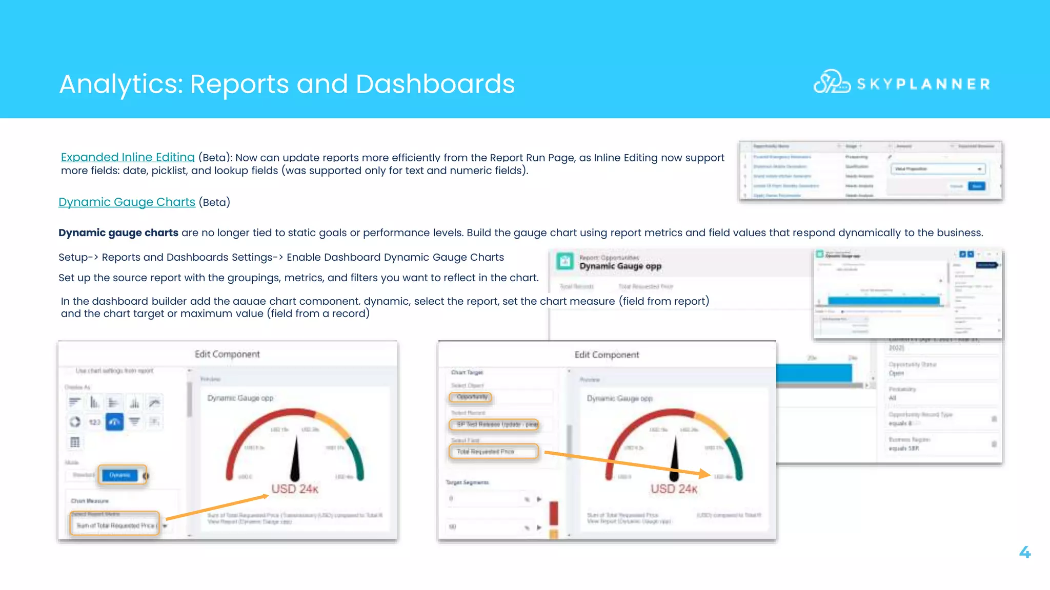Analytics: Reports and Dashboards
4
Dynamic Gauge Charts (Beta)
Dynamic gauge charts are no longer tied to static goals or performance levels. Build the gauge chart using report metrics and field values that respond dynamically to the business.
Setup-> Reports and Dashboards Settings-> Enable Dashboard Dynamic Gauge Charts
Set up the source report with the groupings, metrics, and filters you want to reflect in the chart.
Expanded Inline Editing (Beta): Now can update reports more efficiently from the Report Run Page, as Inline Editing now support
more fields: date, picklist, and lookup fields (was supported only for text and numeric fields).
In the dashboard builder add the gauge chart component, dynamic, select the report, set the chart measure (field from report)
and the chart target or maximum value (field from a record)
 