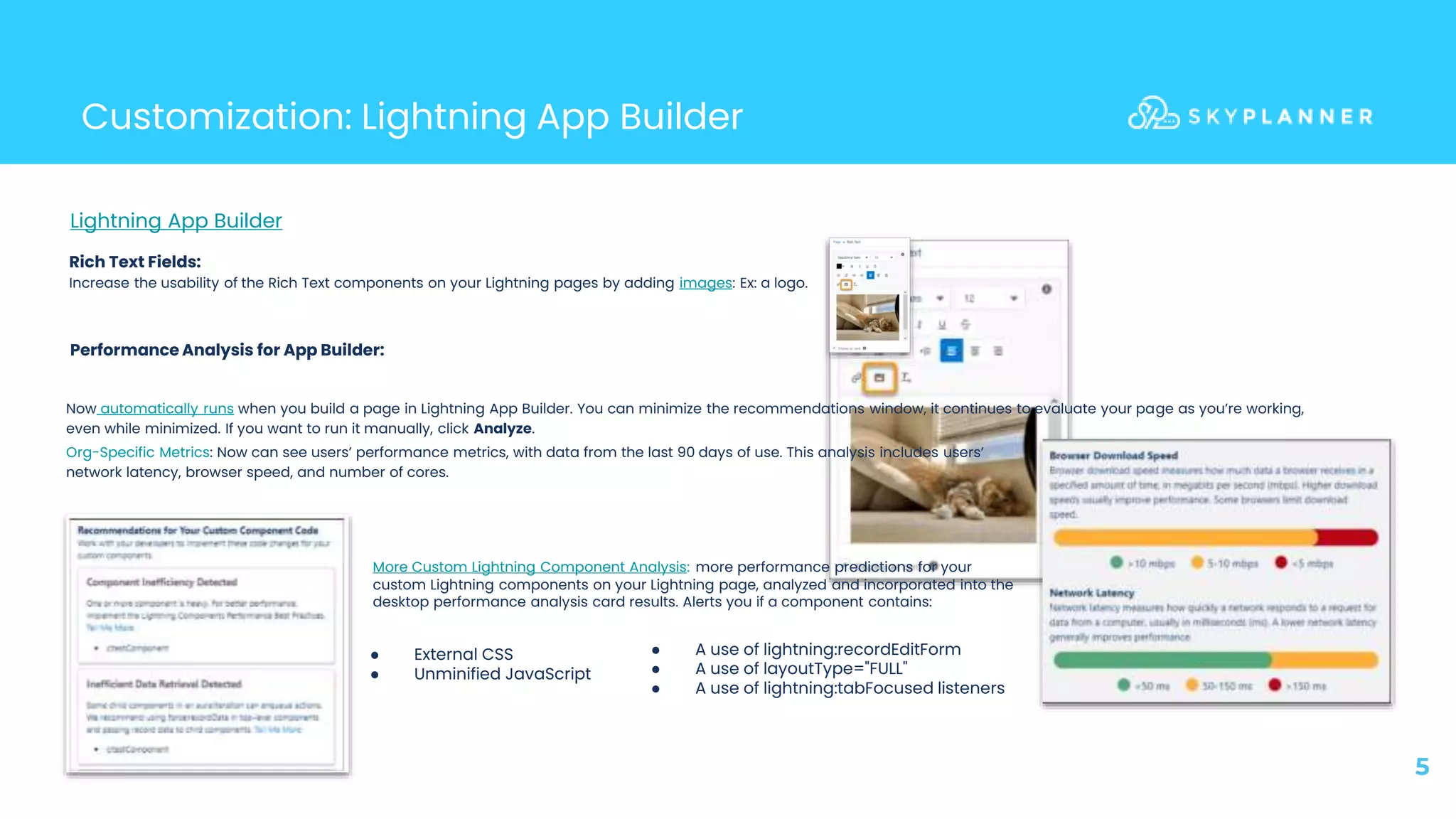 5
Customization: Lightning App Builder
Lightning App Builder
Performance Analysis for App Builder:
Rich Text Fields:
Increase the usability of the Rich Text components on your Lightning pages by adding images: Ex: a logo.
More Custom Lightning Component Analysis: more performance predictions for your
custom Lightning components on your Lightning page, analyzed and incorporated into the
desktop performance analysis card results. Alerts you if a component contains:
● External CSS
● Unminified JavaScript
● A use of lightning:recordEditForm
● A use of layoutType="FULL"
● A use of lightning:tabFocused listeners
Now automatically runs when you build a page in Lightning App Builder. You can minimize the recommendations window, it continues to evaluate your page as you’re working,
even while minimized. If you want to run it manually, click Analyze.
Org-Specific Metrics: Now can see users’ performance metrics, with data from the last 90 days of use. This analysis includes users’
network latency, browser speed, and number of cores.
 