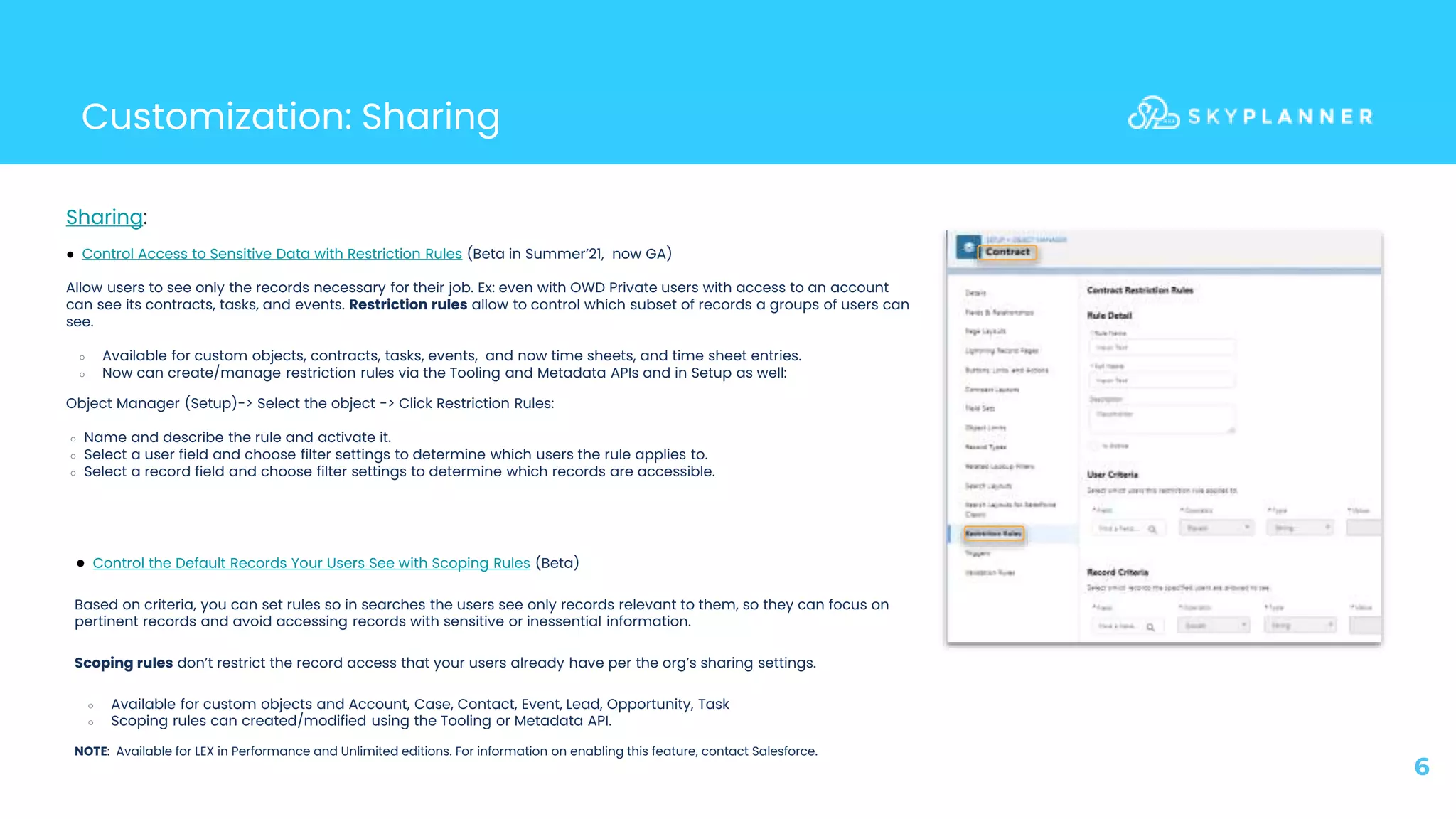 Customization: Sharing
6
● Control the Default Records Your Users See with Scoping Rules (Beta)
Based on criteria, you can set rules so in searches the users see only records relevant to them, so they can focus on
pertinent records and avoid accessing records with sensitive or inessential information.
Scoping rules don’t restrict the record access that your users already have per the org’s sharing settings.
○ Available for custom objects and Account, Case, Contact, Event, Lead, Opportunity, Task
○ Scoping rules can created/modified using the Tooling or Metadata API.
NOTE: Available for LEX in Performance and Unlimited editions. For information on enabling this feature, contact Salesforce.
● Control Access to Sensitive Data with Restriction Rules (Beta in Summer’21, now GA)
Allow users to see only the records necessary for their job. Ex: even with OWD Private users with access to an account
can see its contracts, tasks, and events. Restriction rules allow to control which subset of records a groups of users can
see.
○ Available for custom objects, contracts, tasks, events, and now time sheets, and time sheet entries.
○ Now can create/manage restriction rules via the Tooling and Metadata APIs and in Setup as well:
Sharing:
○ Name and describe the rule and activate it.
○ Select a user field and choose filter settings to determine which users the rule applies to.
○ Select a record field and choose filter settings to determine which records are accessible.
Object Manager (Setup)-> Select the object -> Click Restriction Rules:
 