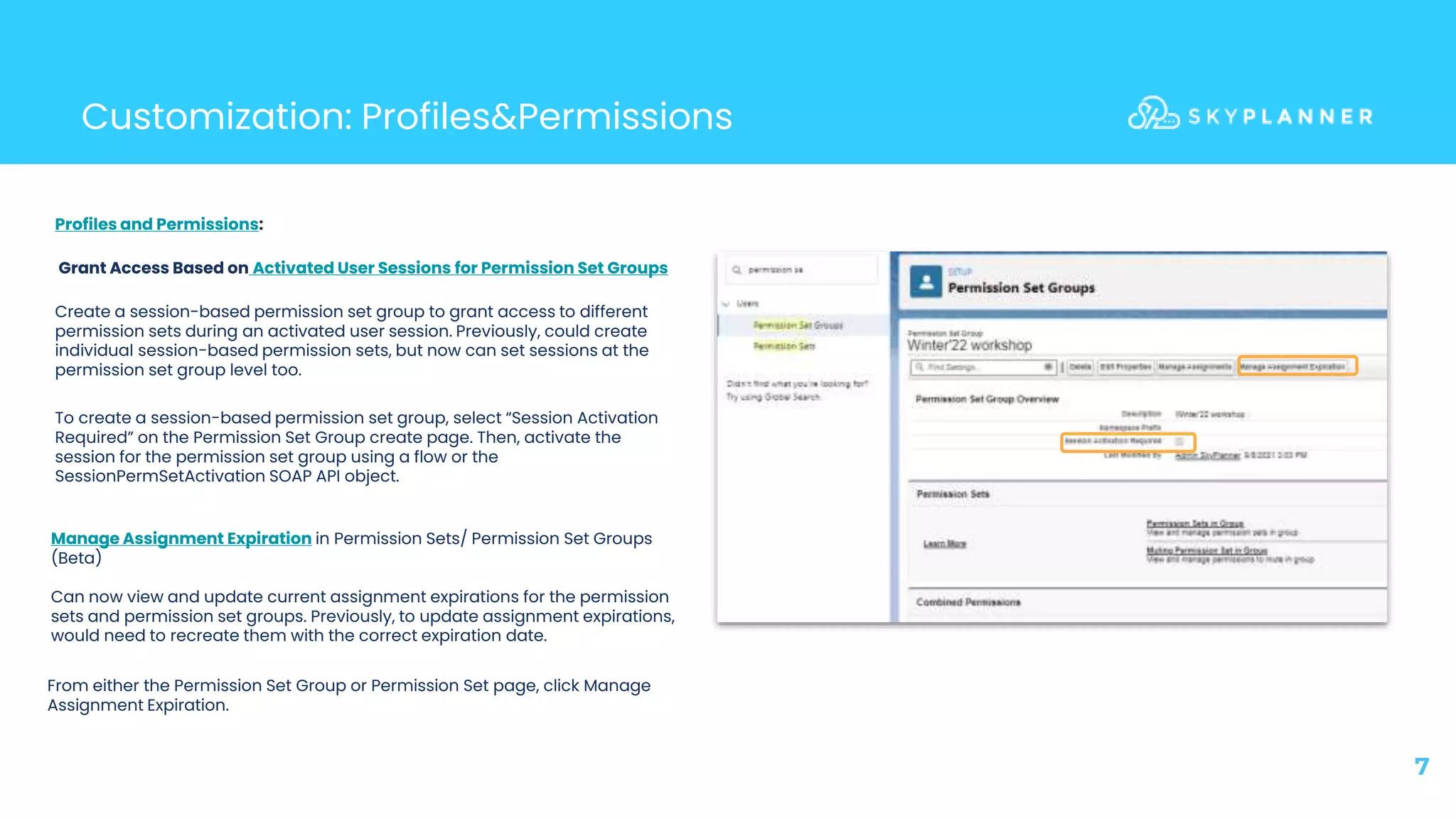 7
Customization: Profiles&Permissions
Profiles and Permissions:
Grant Access Based on Activated User Sessions for Permission Set Groups
Create a session-based permission set group to grant access to different
permission sets during an activated user session. Previously, could create
individual session-based permission sets, but now can set sessions at the
permission set group level too.
Manage Assignment Expiration in Permission Sets/ Permission Set Groups
(Beta)
Can now view and update current assignment expirations for the permission
sets and permission set groups. Previously, to update assignment expirations,
would need to recreate them with the correct expiration date.
To create a session-based permission set group, select “Session Activation
Required” on the Permission Set Group create page. Then, activate the
session for the permission set group using a flow or the
SessionPermSetActivation SOAP API object.
From either the Permission Set Group or Permission Set page, click Manage
Assignment Expiration.
 