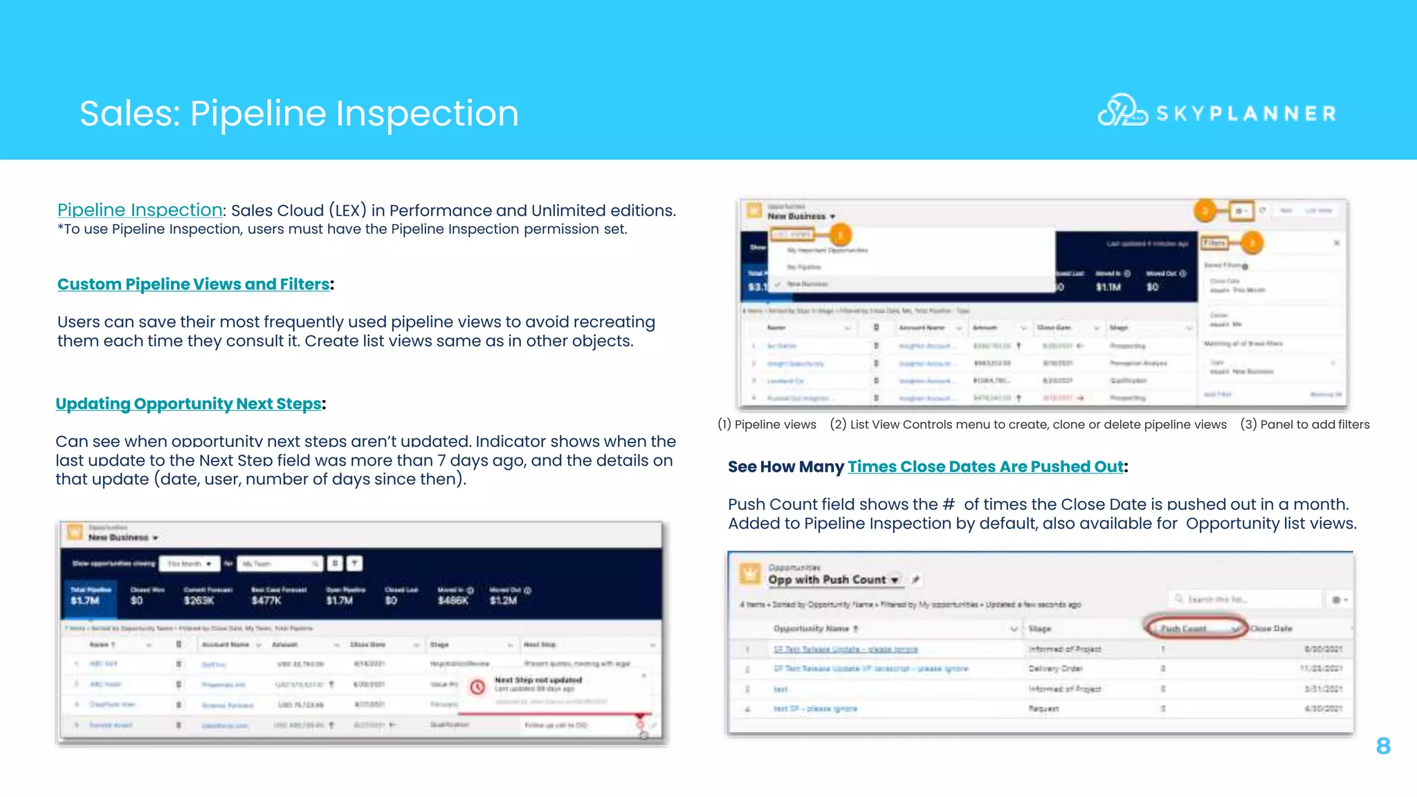 Sales: Pipeline Inspection
8
Pipeline Inspection: Sales Cloud (LEX) in Performance and Unlimited editions.
*To use Pipeline Inspection, users must have the Pipeline Inspection permission set.
Custom Pipeline Views and Filters:
Users can save their most frequently used pipeline views to avoid recreating
them each time they consult it. Create list views same as in other objects.
(1) Pipeline views (2) List View Controls menu to create, clone or delete pipeline views (3) Panel to add filters
Updating Opportunity Next Steps:
Can see when opportunity next steps aren’t updated. Indicator shows when the
last update to the Next Step field was more than 7 days ago, and the details on
that update (date, user, number of days since then).
See How Many Times Close Dates Are Pushed Out:
Push Count field shows the # of times the Close Date is pushed out in a month.
Added to Pipeline Inspection by default, also available for Opportunity list views.
 