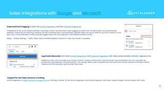 11
Sales: Integrations with Google and Microsoft
Improved Event logging in both the Gmail Integration and the Outlook integration:
If Salesforce is set up for shared activities, matching contact records shown when logging an event from Gmail/Outlook are automatically
selected. If there are no matching contacts, the first matching lead is automatically selected. Reps can log an event to up to 50 contacts or one
lead. Also, all the attendees on the manually logged event are now captured in the Salesforce event record.
Setup-> Activity Settings-> Verify “Allow Users to Relate Multiple Contacts to Tasks and Events” is enabled.
Log Emails Manually from both Gmail Integration and Outlook Integration with Inbox when Einstein Activity Capture Is On:
Salesforce Inbox users included in an Einstein Activity Capture configuration that has email capture disabled can now manually log
emails from the integration (Gmail/Outlook). This change allows users to benefit from the event and contact portions of Einstein Activity
Capture and still manually log the emails they need.
Gmail Integration in Older Versions of Google Chrome: Starting in Winter ’22, the Gmail integration and Gmail integration with Inbox require Google Chrome version 88 or later.
Support for the Older Versions Is Ending:
 