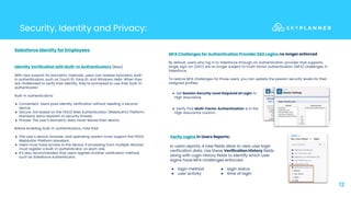12
Security, Identity and Privacy:
Verify Logins in Users Reports:
In users reports, 4 new fields allow to view user login
verification data. Use these Verification History fields
along with Login History fields to identify which user
logins have MFA challenges enforced.
Identity Verification with Built-In Authenticators (Beta)
With new support for biometric methods, users can register biometric built-
in authenticators, such as Touch ID, Face ID, and Windows Hello. When they
are challenged to verify their identity, they’re prompted to use their built-in
authenticator.
Built-in authenticators:
● Convenient: Users pass identity verification without needing a second
device.
● Secure: Are based on the FIDO2 Web Authentication (WebAuthn) Platform
standard, extra resistant to security threats.
● Private: The user’s biometric data never leaves their device.
Before enabling built-in authenticators, note that:
● The user’s device, browser, and operating system must support the FIDO2
WebAuthn Platform standard.
● Users must have access to the device, if accessing from multiple devices
must register a built-in authenticator on each one.
● It’s also recommended that users register another verification method,
such as Salesforce Authenticator.
MFA Challenges for Authentication Provider SSO Logins no longer enforced
By default, users who log in to Salesforce through an authentication provider that supports
single sign-on (SSO) are no longer subject to multi-factor authentication (MFA) challenges in
Salesforce.
To restore MFA challenges for those users, you can update the session security levels for their
assigned profiles:
Salesforce Identity for Employees:
● login method
● user activity
● login status
● time of login
● Verify that Multi-Factor Authentication is in the
High Assurance column.
● Set Session Security Level Required at Login to
High Assurance
 