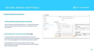 13
Security, Identity and Privacy:
Device Activation Emails for Experience Cloud Sites
Device Activation email template allows to customize the emails
the users receive when they log in from an unfamiliar browser,
app, location.
Email and SMS One-Time Password Codes Are Longer
To improve security, it was increased the length of one-time
passwords (OTPs), also known as verification codes, from five digits
to six. This change applies to OTPs sent through email and SMS.
Customizations that rely on five-digit OTPs, such as Apex
implementations for multi-factor authentication or passwordless
login, should be updated.
Salesforce Identity for Customers:
 