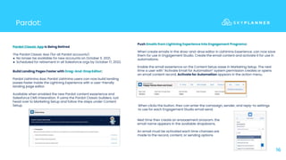 Pardot:
16
Pardot Classic App Is Being Retired
The Pardot Classic App (for all Pardot accounts):
● No longer be available for new accounts on October 11, 2021,
● Scheduled for retirement in all Salesforce orgs by October 17, 2022.
Build Landing Pages Faster with Drag-And-Drop Editor:
Pardot Lightning App: Pardot Lightning users can now build landing
pages faster inside the Lightning Experience with a user-friendly
landing page editor.
Available when enabled the new Pardot content experience and
Salesforce CMS integration. If using the Pardot Classic builders, just
head over to Marketing Setup and follow the steps under Content
Setup.
Push Emails from Lightning Experience into Engagement Programs:
When create emails in the drag-and-drop editor in Lightning Experience, can now save
them for use in Engagement Studio. Create the email content and activate it for use in
automations.
Enable the email experience on the Content Setup page in Marketing Setup. The next
time a user with “Activate Email for Automation” system permission creates or opens
an email content record, Activate for Automation appears in the action menu.
When clicks the button, they can enter the campaign, sender, and reply-to settings
to use for each Engagement Studio email send.
Next time they create an engagement program, the
email name appears in the available dropdowns.
An email must be activated each time changes are
made to the record, content, or sending options
 