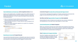 Pardot:
17
Slack Notifications to Pardot Users with Completion Actions (Beta)
Speed up the pipeline with a completion action that notifies the team in
Slack when prospects interact with the marketing assets, or send new
leads to the Sales team, or share important prospect activity data with
the Marketing team.
● Opt in to the beta in Pardot settings and the Slack workspace admin
should configure the Slack app to connect to Pardot.
● Set up the Slack connector in Pardot (add the Slack workspace and
select channels).
● After that, a Slack notification appears as an option for completion
actions on Pardot assets.
Reset Bounce Counts on Prospect Records
Users with the Pardot Administrator or Marketing user roles can reset the
count for hard or soft bounces on prospect records when bounce issues
are resolved, so the prospect becomes eligible to receive emails.
Customize Prospect Unsubscribe and Resubscribe Page Content:
Control all the messaging that appears on Pardot unsubscribe and resubscribe
pages (unsubscribe prompt, button text, confirmation messages…)
See When and How Segmentation Prospect Lists Were Updated:
Segmentation list view in Pardot now includes two new columns: Updated At
and Updated By, so can filter the list view based on column data.
Unarchived Dynamic Lists Retain Prospects:
When you unarchive a dynamic list, the list retains the prospects it had when it
was archived. Then the list rules are rerun to look for matching prospects. There
can be changes after that, so it is recommended to wait for the confirmation
email that the list is restored before sending to it.
View IP Address for Prospect Activities:
View the IP address associated with most
prospect activities on prospect records,
and use this additional insight to create
more effective visitor activity filters
 