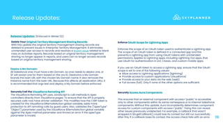 Release Updates:
18
Enforce OAuth Scope for Lightning Apps
Enforces the scope of an OAuth token used to authenticate a Lightning app.
The scope of an OAuth token is defined in a connected app and this
prevents a Lightning app from using OAuth tokens with unintended
permissions. Applies to Lightning apps, including Lightning Out apps, that
use OAuth for authentication in LEX, Classic, and custom mobile apps.
If you use an OAuth token to access a Lightning app, ensure that the OAuth
scope is set to one of the following values:
● Allow access to Lightning applications (lightning)
● Provide access to custom applications (visualforce)
● Provide access to your data via the web (web)
● Full access (full). Only if none of the other options are sufficient.
Release Updates: (Enforced in Winter’22)
Delete Your Original Territory Management Sharing Records
With this update the original territory management sharing records are
deleted to prevent issues in Enterprise Territory Management. It eliminates
unintended user access to records and resolves a known issue related to blank
rows on Activities reports. Records based on original territory management
sharing no longer appear in reports, and users can no longer access records
based on original territory management sharing.
Deploy a My Domain:
All Salesforce orgs must have a My Domain, so orgs needs to deploy one, or
SF will assign one for them based on the org ID. Deploying a My Domain
brands the login URL with the chosen My Domain name. It also removes the
instance name from the login URL. Because this affects all application URLs, it
is recommended that orgs test and deploy a My Domain before enforced.
Securely Access Aura Components
This ensures that an external component with access="public" is accessible
only to other components within its same namespace or to internal Salesforce
components. Without this update, Aura inconsistently determines component
access for custom components with access="public". Fixing this can reveal
other issues previously undetected. For example, a callback that wasn’t
wrapped in $A.getCallback() could lose its context but still run successfully.
After this, if a callback loses its context, the access check fails with an error.
Securely Call the Visualforce Remoting API
The Visualforce Remoting API uses JavaScript to call methods in Apex
controllers directly from Visualforce pages. To ensure that the API is properly
secured, calls now have stricter validation. This modifies how the CSRF token is
created for the Visualforce $RemoteAction global variable, adds more
protection to API remoting calls by guest users. Also, validates the {"apexType":
"Object"} parameter used by the Visualforce $RemoteAction global variable
against the Apex method parameter and throws an error if the apexType
parameter is invalid.
 