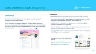 Other Salesforce Product and Services
19
Trailhead GO empowers anyone to skill up and connect from anywhere.
● Can access all of the free Trailhead learning content, including the 1000+
badges of marketable skills, trailmixes, and Trailhead LIVE.
● Collaborate with Trailblazers, ask questions, and share knowledge on
important topics with the Community.
● Focus on the learning content that is best completed on a mobile device
with the new Trailhead GO compatible filter.
● Rapidly get the content wanted and needed with the refreshed Today tab
and redesigned Community feed.
IdeaExchange
Share ideas with the Trailblazer community and Salesforce product
managers with the IdeaExchange.
In 2021 was rebuilt on Lightning Experience. The new version features an
improved search experience that aids discoverability, more informative idea
records, and search-as-you-type dupe detection to help avoid posting the
same idea twice.
Available on iPhone, iPad, and Android
devices:
Android: Trailhead GO at Google Play
iOS: Trailhead GO at the App Store
Trailhead GO
 