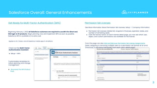 Salesforce Overall: General Enhancements
3
Beginning February 1, 2022 all Salesforce customers are required to use MFA for direct and
SSO login to SF products. Begin planning now and implement MFA as soon as possible.
Salesforce MFA is available at no extra cost.
Get Ready for Multi-Factor Authentication (MFA)
Applies to LEX, Classic, and all Salesforce mobile apps in all editions.
Customizable templates for
rollout planning and change
management:
● download the MFA Rollout
Pack.
Permission Set Licenses
See More Information About Permission Set Licenses: Setup -> Company Information:
● Permission Set Licenses related list: snapshot of licenses, expiration dates, and
number of remaining seats.
● Click the license name: On each license detail page, you now see which user,
object, and custom permissions are available for the license.
From this page can also Add and Remove Permission Set License Assignments
faster, assigning or removing multiple users to a permission set license all at once.
(Previously, it was done individually from each user’s detail page).
Check out the Multi-Factor
Authentication Assistant:
● Setup-> MFA
 