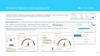 Analytics: Reports and Dashboards
4
Dynamic Gauge Charts (Beta)
Dynamic gauge charts are no longer tied to static goals or performance levels. Build the gauge chart using report metrics and field values that respond dynamically to the business.
Setup-> Reports and Dashboards Settings-> Enable Dashboard Dynamic Gauge Charts
Set up the source report with the groupings, metrics, and filters you want to reflect in the chart.
Expanded Inline Editing (Beta): Now can update reports more efficiently from the Report Run Page, as Inline Editing now support
more fields: date, picklist, and lookup fields (was supported only for text and numeric fields).
In the dashboard builder add the gauge chart component, dynamic, select the report, set the chart measure (field from report)
and the chart target or maximum value (field from a record)
 