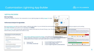 5
Customization: Lightning App Builder
Lightning App Builder
Performance Analysis for App Builder:
Rich Text Fields:
Increase the usability of the Rich Text components on your Lightning pages by adding images: Ex: a logo.
More Custom Lightning Component Analysis: more performance predictions for your
custom Lightning components on your Lightning page, analyzed and incorporated into the
desktop performance analysis card results. Alerts you if a component contains:
● External CSS
● Unminified JavaScript
● A use of lightning:recordEditForm
● A use of layoutType="FULL"
● A use of lightning:tabFocused listeners
Now automatically runs when you build a page in Lightning App Builder. You can minimize the recommendations window, it continues to evaluate your page as you’re working,
even while minimized. If you want to run it manually, click Analyze.
Org-Specific Metrics: Now can see users’ performance metrics, with data from the last 90 days of use. This analysis includes users’
network latency, browser speed, and number of cores.
 