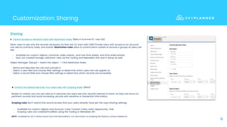 Customization: Sharing
6
● Control the Default Records Your Users See with Scoping Rules (Beta)
Based on criteria, you can set rules so in searches the users see only records relevant to them, so they can focus on
pertinent records and avoid accessing records with sensitive or inessential information.
Scoping rules don’t restrict the record access that your users already have per the org’s sharing settings.
○ Available for custom objects and Account, Case, Contact, Event, Lead, Opportunity, Task
○ Scoping rules can created/modified using the Tooling or Metadata API.
NOTE: Available for LEX in Performance and Unlimited editions. For information on enabling this feature, contact Salesforce.
● Control Access to Sensitive Data with Restriction Rules (Beta in Summer’21, now GA)
Allow users to see only the records necessary for their job. Ex: even with OWD Private users with access to an account
can see its contracts, tasks, and events. Restriction rules allow to control which subset of records a groups of users can
see.
○ Available for custom objects, contracts, tasks, events, and now time sheets, and time sheet entries.
○ Now can create/manage restriction rules via the Tooling and Metadata APIs and in Setup as well:
Sharing:
○ Name and describe the rule and activate it.
○ Select a user field and choose filter settings to determine which users the rule applies to.
○ Select a record field and choose filter settings to determine which records are accessible.
Object Manager (Setup)-> Select the object -> Click Restriction Rules:
 