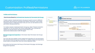 7
Customization: Profiles&Permissions
Profiles and Permissions:
Grant Access Based on Activated User Sessions for Permission Set Groups
Create a session-based permission set group to grant access to different
permission sets during an activated user session. Previously, could create
individual session-based permission sets, but now can set sessions at the
permission set group level too.
Manage Assignment Expiration in Permission Sets/ Permission Set Groups
(Beta)
Can now view and update current assignment expirations for the permission
sets and permission set groups. Previously, to update assignment expirations,
would need to recreate them with the correct expiration date.
To create a session-based permission set group, select “Session Activation
Required” on the Permission Set Group create page. Then, activate the
session for the permission set group using a flow or the
SessionPermSetActivation SOAP API object.
From either the Permission Set Group or Permission Set page, click Manage
Assignment Expiration.
 