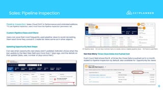 Sales: Pipeline Inspection
8
Pipeline Inspection: Sales Cloud (LEX) in Performance and Unlimited editions.
*To use Pipeline Inspection, users must have the Pipeline Inspection permission set.
Custom Pipeline Views and Filters:
Users can save their most frequently used pipeline views to avoid recreating
them each time they consult it. Create list views same as in other objects.
(1) Pipeline views (2) List View Controls menu to create, clone or delete pipeline views (3) Panel to add filters
Updating Opportunity Next Steps:
Can see when opportunity next steps aren’t updated. Indicator shows when the
last update to the Next Step field was more than 7 days ago, and the details on
that update (date, user, number of days since then).
See How Many Times Close Dates Are Pushed Out:
Push Count field shows the # of times the Close Date is pushed out in a month.
Added to Pipeline Inspection by default, also available for Opportunity list views.
 
