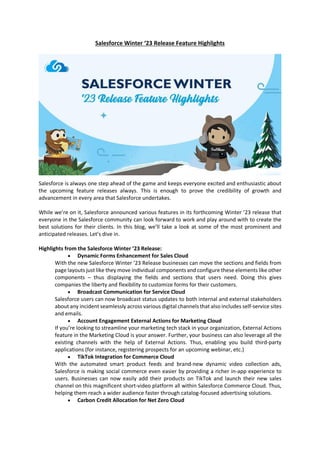 Salesforce Winter ‘23 Release Feature Highlights
Salesforce is always one step ahead of the game and keeps everyone excited and enthusiastic about
the upcoming feature releases always. This is enough to prove the credibility of growth and
advancement in every area that Salesforce undertakes.
While we’re on it, Salesforce announced various features in its forthcoming Winter ’23 release that
everyone in the Salesforce community can look forward to work and play around with to create the
best solutions for their clients. In this blog, we’ll take a look at some of the most prominent and
anticipated releases. Let’s dive in.
Highlights from the Salesforce Winter ’23 Release:
 Dynamic Forms Enhancement for Sales Cloud
With the new Salesforce Winter ’23 Release businesses can move the sections and fields from
page layouts just like they move individual components and configure these elements like other
components – thus displaying the fields and sections that users need. Doing this gives
companies the liberty and flexibility to customize forms for their customers.
 Broadcast Communication for Service Cloud
Salesforce users can now broadcast status updates to both internal and external stakeholders
about any incident seamlessly across various digital channels that also includes self-service sites
and emails.
 Account Engagement External Actions for Marketing Cloud
If you’re looking to streamline your marketing tech stack in your organization, External Actions
feature in the Marketing Cloud is your answer. Further, your business can also leverage all the
existing channels with the help of External Actions. Thus, enabling you build third-party
applications (for instance, registering prospects for an upcoming webinar, etc.)
 TikTok Integration for Commerce Cloud
With the automated smart product feeds and brand-new dynamic video collection ads,
Salesforce is making social commerce even easier by providing a richer in-app experience to
users. Businesses can now easily add their products on TikTok and launch their new sales
channel on this magnificent short-video platform all within Salesforce Commerce Cloud. Thus,
helping them reach a wider audience faster through catalog-focused advertising solutions.
 Carbon Credit Allocation for Net Zero Cloud
 