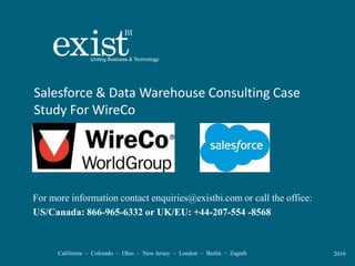California – Colorado – Ohio – New Jersey – London – Berlin – Zagreb 2019
Salesforce & Data Warehouse Consulting Case
Study For WireCo
For more information contact enquiries@existbi.com or call the office:
US/Canada: 866-965-6332 or UK/EU: +44-207-554 -8568
 