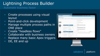 Lightning Process Builder
Automate business faster
▪ Create processes using visual
layout
▪ Point-and-click development
▪ Manage multiple process paths in
ONE place
▪ Create “headless flows”
▪ Collaborate with business owners
▪ Replace many basic Apex triggers
▪ DE, EE and up
 