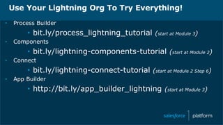 Use Your Lightning Org To Try Everything!
• Process Builder
• bit.ly/process_lightning_tutorial (start at Module 3)
• Components
• bit.ly/lightning-components-tutorial (start at Module 2)
• Connect
• bit.ly/lightning-connect-tutorial (start at Module 2 Step 6)
• App Builder
• http://bit.ly/app_builder_lightning (start at Module 3)
 