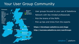 • User groups focused to your use of Salesforce
• Network with like minded professionals
• Pick the brains of the MVPs
• Pick up tips and tricks from the experts
https://developer.salesforce.com/dugs
http://success.salesforce.com/userGroups
Your User Group Community
 