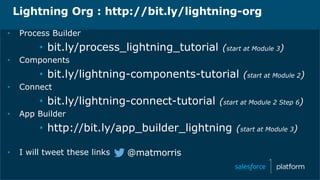 Lightning Org : http://bit.ly/lightning-org
• Process Builder
• bit.ly/process_lightning_tutorial (start at Module 3)
• Components
• bit.ly/lightning-components-tutorial (start at Module 2)
• Connect
• bit.ly/lightning-connect-tutorial (start at Module 2 Step 6)
• App Builder
• http://bit.ly/app_builder_lightning (start at Module 3)
• I will tweet these links @matmorris
 