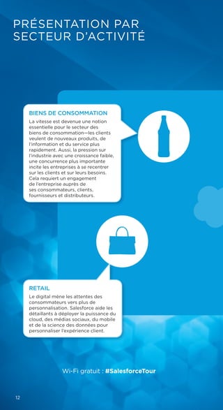 PRÉSENTATION PAR
SECTEUR D’ACTIVITÉ
FINANCIAL
SERVICES
Wi-Fi gratuit : #SalesforceTour
12
RETAIL
Le digital mène les attentes des
consommateurs vers plus de
personnalisation. Salesforce aide les
détaillants à déployer la puissance du
cloud, des médias sociaux, du mobile
et de la science des données pour
personnaliser l’expérience client.
BIENS DE CONSOMMATION
La vitesse est devenue une notion
essentielle pour le secteur des
biens de consommation—les clients
veulent de nouveaux produits, de
l’information et du service plus
rapidement. Aussi, la pression sur
l’industrie avec une croissance faible,
une concurrence plus importante
incite les entreprises à se recentrer
sur les clients et sur leurs besoins.
Cela requiert un engagement
de l’entreprise auprès de
ses consommateurs, clients,
fournisseurs et distributeurs.
 