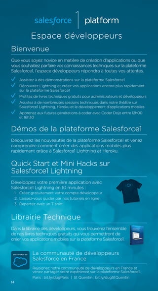14
Espace développeurs
Bienvenue
Que vous soyez novice en matière de création d’applications ou que
vous souhaitiez parfaire vos connaissances techniques sur la plateforme
Salesforce1, l’espace développeurs répondra à toutes vos attentes.
	 Assistez à des démonstrations sur la plateforme Salesforce1
	 Découvrez Lightning et créez vos applications encore plus rapidement
sur la plateforme Salesforce1
	 Profitez de livres techniques gratuits pour administrateurs et développeurs
	 Assistez à de nombreuses sessions techniques dans notre théâtre sur
Salesforce1 Lightning, Heroku et le développement d’applications mobiles
	 Apprenez aux futures générations à coder avec Coder Dojo entre 12h00
et 16h30
Démos de la plateforme Salesforce1
Découvrez les nouveautés de la plateforme Salesforce1 et venez
comprendre comment créer des applications mobiles plus
rapidement grâce à Salesforce1 Lightning et Heroku.
Quick Start et Mini Hacks sur
Salesforce1 Lightning
Développez votre première application avec
Salesforce1 Lightning en 10 minutes :
1.	 Créez gratuitement votre compte développeur
2.	 Laissez-vous guider par nos tutoriels en ligne
3.	 Repartez avec un T-shirt
Librairie Technique
Dans la librairie des développeurs, vous trouverez l’ensemble
de nos livres techniques gratuits qui vous permettront de
créer vos applications mobiles sur la plateforme Salesforce1.
La communauté de développeurs
Salesforce en France
Rejoignez notre communauté de développeurs en France et
venez partager votre expérience sur la plateforme Salesforce1.
Paris : bit.ly/dugParis | St Quentin : bit.ly/dugStQuentin
 