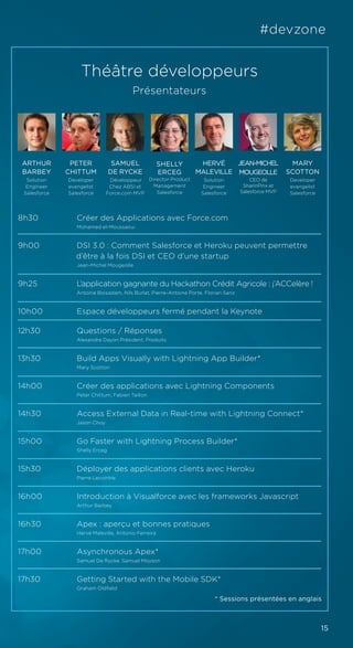15
#devzone
Théâtre développeurs
Présentateurs
8h30		 Créer des Applications avec Force.com
		Mohamed el-Moussaoui
9h00		 DSI 3.0 : Comment Salesforce et Heroku peuvent permettre 		
d’être à la fois DSI et CEO d’une startup
		Jean-Michel Mougeolle
9h25		 L’application gagnante du Hackathon Crédit Agricole : j’ACCelère !
		Antoine Boisadam, Nils Burlat, Pierre-Antoine Porte, Florian Sanz
10h00		 Espace développeurs fermé pendant la Keynote
12h30		 Questions / Réponses
		Alexandre Dayon Président, Produits
13h30		 Build Apps Visually with Lightning App Builder*
		Mary Scotton
14h00		 Créer des applications avec Lightning Components
		Peter Chittum, Fabien Taillon
14h30		 Access External Data in Real-time with Lightning Connect*
		Jason Choy
15h00		 Go Faster with Lightning Process Builder*
		Shelly Erceg
15h30	 	 Déployer des applications clients avec Heroku
		Pierre Lecointre
16h00		 Introduction à Visualforce avec les frameworks Javascript
		Arthur Barbey
16h30	 	 Apex : aperçu et bonnes pratiques
		Hervé Maleville, Antonio Ferreira
17h00	 	 Asynchronous Apex*
		Samuel De Rycke, Samuel Moyson
17h30		 Getting Started with the Mobile SDK*		
		Graham Oldfield
HERVÉ
MALEVILLE
Solution
Engineer
Salesforce
JEAN-MICHEL
MOUGEOLLE
CEO de
SharinPinx et
Salesforce MVP
MARY
SCOTTON
Developer
evangelist
Salesforce
PETER
CHITTUM
Developer
evangelist
Salesforce
ARTHUR
BARBEY
Solution
Engineer
Salesforce
SAMUEL
DE RYCKE
Développeur
Chez ABSI et
Force.com MVP
* Sessions présentées en anglais
SHELLY
ERCEG
Director Product
Management
Salesforce
 