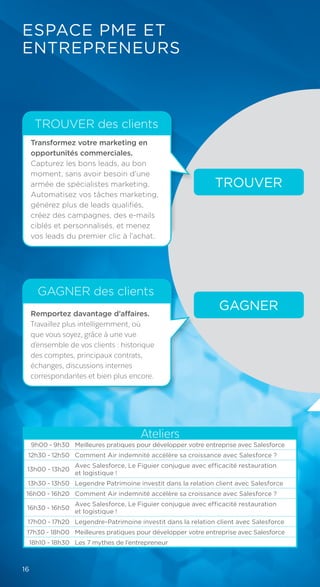 Remportez davantage d’affaires.
Travaillez plus intelligemment, où
que vous soyez, grâce à une vue
d’ensemble de vos clients : historique
des comptes, principaux contrats,
échanges, discussions internes
correspondantes et bien plus encore.
ESPACE PME ET
ENTREPRENEURS
TROUVER
GAGNER
Transformez votre marketing en
opportunités commerciales.
Capturez les bons leads, au bon
moment, sans avoir besoin d’une
armée de spécialistes marketing.
Automatisez vos tâches marketing,
générez plus de leads qualifiés,
créez des campagnes, des e-mails
ciblés et personnalisés, et menez
vos leads du premier clic à l’achat.
TROUVER des clients
GAGNER des clients
Ateliers
9h00 - 9h30 Meilleures pratiques pour développer votre entreprise avec Salesforce
12h30 - 12h50 Comment Air indemnité accélère sa croissance avec Salesforce ?
13h00 - 13h20
Avec Salesforce, Le Figuier conjugue avec efficacité restauration
et logistique !
13h30 - 13h50 Legendre Patrimoine investit dans la relation client avec Salesforce
16h00 - 16h20 Comment Air indemnité accélère sa croissance avec Salesforce ?
16h30 - 16h50
Avec Salesforce, Le Figuier conjugue avec efficacité restauration
et logistique !
17h00 - 17h20 Legendre-Patrimoine investit dans la relation client avec Salesforce
17h30 - 18h00 Meilleures pratiques pour développer votre entreprise avec Salesforce
18h10 - 18h30 Les 7 mythes de l’entrepreneur
16
 