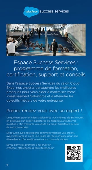18
Espace Success Services :
programme de formation,
certification, support et conseils
Dans l’espace Success Services du salon Cloud
Expo, nos experts partageront les meilleures
pratiques pour vous aider à maximiser votre
investissement Salesforce et à atteindre les
objectifs métiers de votre entreprise.
Prenez rendez-vous avec un expert !
Uniquement pour les clients Salesforce ! Un créneau de 30 minutes
en privé avec un expert Salesforce qui répondra à toutes vos
questions, afin d’assurer la réussite du projet Salesforce au sein
de votre entreprise.
Découvrez avec nos experts comment valoriser vos projets
avec Salesforce et créer une feuille de route efficace pour plus
d’excellence, d’innovation mais aussi moins de risques.
Soyez parmi les premiers à réserver un
créneau : http://success-clinic.force.com/
 