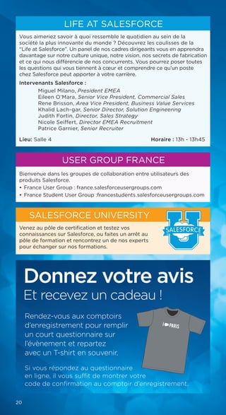 Bienvenue dans les groupes de collaboration entre utilisateurs des
produits Salesforce.
• 	France User Group : france.salesforceusergroups.com
• 	France Student User Group :francestudents.salesforceusergroups.com
USER GROUP FRANCE
Vous aimeriez savoir à quoi ressemble le quotidien au sein de la
société la plus innovante du monde ? Découvrez les coulisses de la
“Life at Salesforce”. Un panel de nos cadres dirigeants vous en apprendra
davantage sur notre culture unique, notre vision, nos secrets de fabrication
et ce qui nous différencie de nos concurrents. Vous pourrez poser toutes
les questions qui vous tiennent à cœur et comprendre ce qu’un poste
chez Salesforce peut apporter à votre carrière.
Intervenants Salesforce :
Miguel Milano, President EMEA
Eileen O’Mara, Senior Vice President, Commercial Sales
Rene Brisson, Area Vice President, Business Value Services
Khalid Lach-gar, Senior Director, Solution Engineering
Judith Fortin, Director, Sales Strategy
Nicole Seiffert, Director EMEA Recruitment
Patrice Garnier, Senior Recruiter
Lieu: Salle 4 	 Horaire : 13h - 13h45
LIFE AT SALESFORCE
Venez au pôle de certification et testez vos
connaissances sur Salesforce, ou faites un arrêt au
pôle de formation et rencontrez un de nos experts
pour échanger sur nos formations.
SALESFORCE UNIVERSITY
SALESFORCE
20
Donnez votre avis
Et recevez un cadeau !
Rendez-vous aux comptoirs
d’enregistrement pour remplir
un court questionnaire sur
l’évènement et repartez
avec un T-shirt en souvenir.
Si vous répondez au questionnaire
en ligne, il vous suffit de montrer votre
code de confirmation au comptoir d’enregistrement.
 