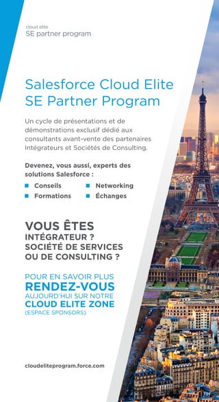 Salesforce Cloud Elite
SE Partner Program
Un cycle de présentations et de
démonstrations exclusif dédié aux
consultants avant-vente des partenaires
Intégrateurs et Sociétés de Consulting.
Devenez, vous aussi, experts des
solutions Salesforce :
VOUS ÊTES
INTÉGRATEUR ?
SOCIÉTÉ DE SERVICES
OU DE CONSULTING ?
POUR EN SAVOIR PLUS
RENDEZ-VOUS
AUJOURD’HUI SUR NOTRE
CLOUD ELITE ZONE
(ESPACE SPONSORS)
cloudeliteprogram.force.com
Conseils
Formations
Networking
Échanges
 