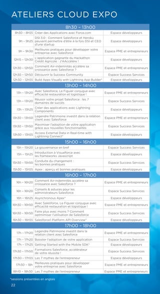 ATELIERS CLOUD EXPO
8h30 – 13h00
8h30 – 8h55 Créer des Applications avec Force.com Espace développeurs
9h – 9h25
DSI 3.0 : Comment Salesforce et Heroku
peuvent permettre d’être à la fois DSI et CEO
d’une startup
Espace développeurs
9h – 9h30
Meilleures pratiques pour développer votre
entreprise avec Salesforce
Espace PME et entrepreneurs
12h15 – 12h30
L'application gagnante du Hackathon
Crédit Agricole : J'AAccélère !
Espace développeurs
12h30 – 12h50
Comment Air-indemnités accélère sa
croissance avec Salesforce ?
Espace PME et entrepreneurs
12h30 – 12h50 Découvrir la Success Community Espace Success Services
12h30 – 12h55 Build Apps Visually with Lightning App Builder* Espace développeurs
13h00 – 14h00
13h – 13h20
Avec Salesforce, Le Figuier conjugue avec
efficacité restauration et logistique !
Espace PME et entrepreneurs
13h – 13h20
Réussir votre projet Salesforce : les 7
domaines de succès
Espace Success Services
13h – 13h25
Créer des applications avec Lightning
Components
Espace développeurs
13h30 – 13h50
Legendre Patrimoine investit dans la relation
client avec Salesforce
Espace PME et entrepreneurs
13h30 – 13h50
Maximiser l'adoption de votre application
grâce aux nouvelles fonctionnalités
Espace Success Services
13h30 – 13h55
Access External Data in Real-time with
Lightning Connect*
Espace développeurs
15h00 – 16h00
15h – 15h20 La gouvernance en bref Espace Success Services
15h – 15h25
Introduction à Visualforce avec
les frameworks Javascript
Espace développeurs
15h30 – 15h50
Conduite du changement :
les bonnes pratiques
Espace Success Services
15h30 – 15h55 Apex : aperçu et bonnes pratiques Espace développeurs
16h00 – 17h00
16h – 16h20
Comment Air-indemnités accélère sa
croissance avec Salesforce ?
Espace PME et entrepreneurs
16h – 16h20
Conseils & astuces pour les
administrateurs Salesforce
Espace Success Services
16h – 16h25 Asynchronous Apex* Espace développeurs
16h30 – 16h50
Avec Salesforce, Le Figuier conjugue avec
efficacité restauration et logistique !
Espace PME et entrepreneurs
16h30 – 16h50
Faire plus avec moins ? Comment
optmimiser l'utilisation de Salesforce
Espace Success Services
16h30 – 16h55 Salesforce1 Platform API Overview* Espace développeurs
17h00 – 18h00
17h – 17h20
Legendre Patrimoine investit dans la
relation client avec Salesforce
Espace PME et entrepreneurs
17h – 17h20 Booster l'adoption de votre application Espace Success Services
17h – 17h25 Getting Started with the Mobile SDK* Espace développeurs
17h30 – 17h50
Formations Salesforce, accélérateur
de votre réussite !
Espace Success Services
17h30 – 17h55 Les 7 mythes de l’entrepreneur Espace développeurs
17h30 – 18h
Meilleures pratiques pour développer
votre entreprise avec Salesforce
Espace PME et entrepreneurs
18h10 – 18h30 Les 7 mythes de l’entrepreneur Espace PME et entrepreneurs
*sessions présentées en anglais
22
 
