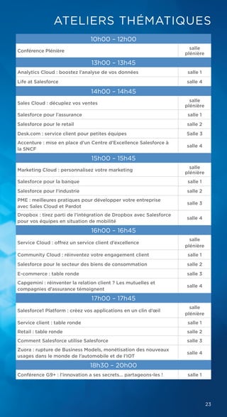23
10h00 – 12h00
Conférence Plénière
salle
plénière
13h00 – 13h45
Analytics Cloud : boostez l’analyse de vos données salle 1
Life at Salesforce salle 4
14h00 – 14h45
Sales Cloud : décuplez vos ventes
salle
plénière
Salesforce pour l’assurance salle 1
Salesforce pour le retail salle 2
Desk.com : service client pour petites équipes Salle 3
Accenture : mise en place d’un Centre d’Excellence Salesforce à
la SNCF
salle 4
15h00 – 15h45
Marketing Cloud : personnalisez votre marketing
salle
plénière
Salesforce pour la banque salle 1
Salesforce pour l’industrie salle 2
PME : meilleures pratiques pour développer votre entreprise
avec Sales Cloud et Pardot
salle 3
Dropbox : tirez parti de l'intégration de Dropbox avec Salesforce
pour vos équipes en situation de mobilité
salle 4
16h00 – 16h45
Service Cloud : offrez un service client d’excellence
salle
plénière
Community Cloud : réinventez votre engagement client salle 1
Salesforce pour le secteur des biens de consommation salle 2
E-commerce : table ronde salle 3
Capgemini : réinventer la relation client ? Les mutuelles et
compagnies d’assurance témoignent
salle 4
17h00 – 17h45
Salesforce1 Platform : créez vos applications en un clin d’œil
salle
plénière
Service client : table ronde salle 1
Retail : table ronde salle 2
Comment Salesforce utilise Salesforce salle 3
Zuora : rupture de Business Models, monétisation des nouveaux
usages dans le monde de l’automobile et de l’IOT
salle 4
18h30 – 20h00
Conférence G9+ : l'innovation a ses secrets... partageons-les ! salle 1
ATELIERS THÉMATIQUES
 