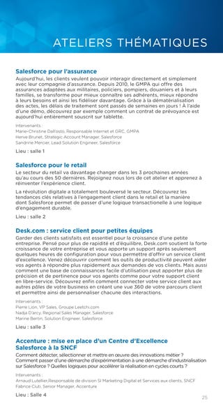 25
ATELIERS THÉMATIQUES
Salesforce pour l’assurance
Aujourd’hui, les clients veulent pouvoir interagir directement et simplement
avec leur compagnie d’assurance. Depuis 2010, le GMPA qui offre des
assurances adaptées aux militaires, policiers, pompiers, douaniers et à leurs
familles, se transforme pour mieux connaître ses adhérents, mieux répondre
à leurs besoins et ainsi les fidéliser davantage. Grâce à la dématérialisation
des actes, les délais de traitement sont passés de semaines en jours ! À l’aide
d’une démo, découvrez par exemple comment un contrat de prévoyance est
aujourd’hui entièrement souscrit sur tablette.
Intervenants :
Marie-Christine Dall’osto, Responsable Internet et GRC, GMPA
Herve Brunet, Strategic Account Manager, Salesforce
Sandrine Mercier, Lead Solution Engineer, Salesforce
Lieu : salle 1
Salesforce pour le retail
Le secteur du retail va davantage changer dans les 3 prochaines années
qu’au cours des 50 dernières. Rejoignez nous lors de cet atelier et apprenez à
réinventer l’expérience client.
La révolution digitale a totalement bouleversé le secteur. Découvrez les
tendances clés relatives à l’engagement client dans le retail et la manière
dont Salesforce permet de passer d’une logique transactionelle à une logique
d’engagement durable.
Lieu : salle 2
Desk.com : service client pour petites équipes
Garder des clients satisfaits est essentiel pour la croissance d’une petite
entreprise. Pensé pour plus de rapidité et d’équilibre, Desk.com soutient la forte
croissance de votre entreprise et vous apporte un support après seulement
quelques heures de configuration pour vous permettre d’offrir un service client
d’excellence. Venez découvrir comment les outils de productivité peuvent aider
vos agents à répondre plus rapidement aux demandes de vos clients. Mais aussi
comment une base de connaissances facile d’utilisation peut apporter plus de
précision et de pertinence pour vos agents comme pour votre support client
en libre-service. Découvrez enfin comment connecter votre service client aux
autres pôles de votre business en créant une vue 360 de votre parcours client
et permettre ainsi de personnaliser chacune des interactions.
Intervenants :
Pierre Lion, VP Sales, Groupe Leetchi.com
Nadja D’arcy, Regional Sales Manager, Salesforce
Marine Bertin, Solution Engineer, Salesforce
Lieu : salle 3
Accenture : mise en place d’un Centre d’Excellence
Salesforce à la SNCF
Comment détecter, sélectionner et mettre en œuvre des innovations métier ?
Comment passer d’une démarche d’expérimentation à une démarche d’industrialisation
sur Salesforce ? Quelles logiques pour accélérer la réalisation en cycles courts ?
Intervenants :
Arnaud Lutellier,Responsable de division SI Marketing Digital et Services aux clients, SNCF
Fabrice Ciuti, Senior Manager, Accenture
Lieu : Salle 4
 