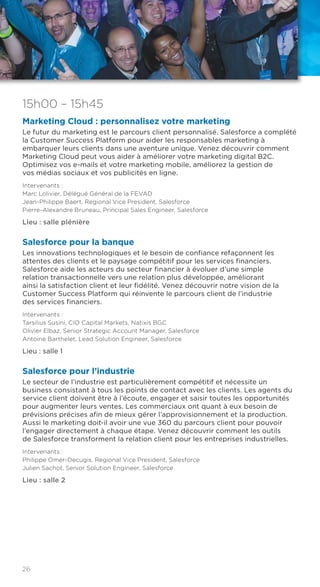 26
15h00 – 15h45
Marketing Cloud : personnalisez votre marketing
Le futur du marketing est le parcours client personnalisé. Salesforce a complété
la Customer Success Platform pour aider les responsables marketing à
embarquer leurs clients dans une aventure unique. Venez découvrir comment
Marketing Cloud peut vous aider à améliorer votre marketing digital B2C.
Optimisez vos e-mails et votre marketing mobile, améliorez la gestion de
vos médias sociaux et vos publicités en ligne.
Intervenants :
Marc Lolivier, Délégué Général de la FEVAD
Jean-Philippe Baert, Regional Vice President, Salesforce
Pierre-Alexandre Bruneau, Principal Sales Engineer, Salesforce
Lieu : salle plénière
Salesforce pour la banque
Les innovations technologiques et le besoin de confiance refaçonnent les
attentes des clients et le paysage compétitif pour les services financiers.
Salesforce aide les acteurs du secteur financier à évoluer d’une simple
relation transactionnelle vers une relation plus développée, améliorant
ainsi la satisfaction client et leur fidélité. Venez découvrir notre vision de la
Customer Success Platform qui réinvente le parcours client de l’industrie
des services financiers.
Intervenants :
Tarsilius Susini, CIO Capital Markets, Natixis BGC
Olivier Elbaz, Senior Strategic Account Manager, Salesforce
Antoine Barthelet, Lead Solution Engineer, Salesforce
Lieu : salle 1
Salesforce pour l’industrie
Le secteur de l’industrie est particulièrement compétitif et nécessite un
business consistant à tous les points de contact avec les clients. Les agents du
service client doivent être à l’écoute, engager et saisir toutes les opportunités
pour augmenter leurs ventes. Les commerciaux ont quant à eux besoin de
prévisions précises afin de mieux gérer l’approvisionnement et la production.
Aussi le marketing doit-il avoir une vue 360 du parcours client pour pouvoir
l’engager directement à chaque étape. Venez découvrir comment les outils
de Salesforce transforment la relation client pour les entreprises industrielles.
Intervenants :
Philippe Omer-Decugis, Regional Vice President, Salesforce
Julien Sachot, Senior Solution Engineer, Salesforce
Lieu : salle 2
 