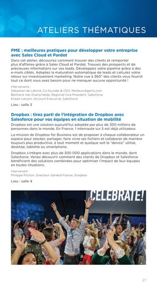 27
ATELIERS THÉMATIQUES
PME : meilleures pratiques pour développer votre entreprise
avec Sales Cloud et Pardot
Dans cet atelier, découvrez comment trouver des clients et remporter
plus d’affaires grâce à Sales Cloud et Pardot. Trouvez des prospects et de
précieuses informations sur vos leads. Développez votre pipeline grâce à des
e-mails ciblés. Adoptez la maturation automatique de leads et calculez votre
retour sur investissement marketing. Notre vue à 360° des clients vous fournit
tout ce dont vous avez besoin pour ne manquer aucune opportunité !
Intervenants :
Sébastien de Lafond, Co-founder & CEO, MeilleursAgents.com
Bertrand Van Overschelde, Regional Vice President, Salesforce
Erwan Lançon, Account Executive, Salesforce
Lieu : salle 3
Dropbox : tirez parti de l’intégration de Dropbox avec
Salesforce pour vos équipes en situation de mobilité
Dropbox est une solution aujourd’hui adoptée par plus de 300 millions de
personnes dans le monde. En France, 1 internaute sur 5 est déjà utilisateur.
La mission de Dropbox for Business est de proposer à chaque collaborateur un
espace pour stocker, partager, faire vivre ses fichiers et collaborer de manière
toujours plus productive, à tout moment et quelque soit le “device” utilisé,
desktop, tablette ou smartphone.
Dropbox s’intègre avec plus de 300 000 applications dans le monde, dont
Salesforce. Venez découvrir comment des clients de Dropbox et Salesforce
bénéficient des solutions combinées pour optimiser l’impact de leur équipes
en toutes situations.
Intervenant :
Philippe Plichon, Directeur Général France, Dropbox
Lieu : salle 4
 