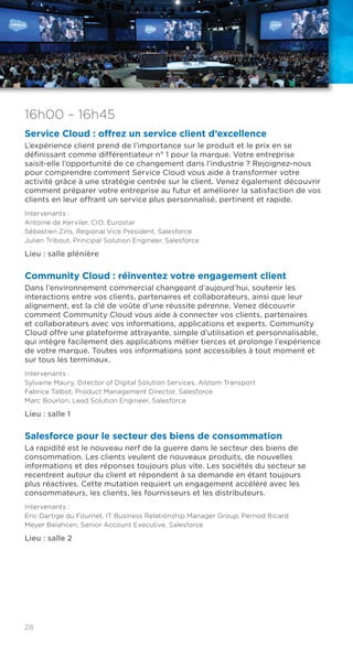 28
16h00 – 16h45
Service Cloud : offrez un service client d’excellence
L’expérience client prend de l’importance sur le produit et le prix en se
définissant comme différentiateur n° 1 pour la marque. Votre entreprise
saisit-elle l’opportunité de ce changement dans l’industrie ? Rejoignez-nous
pour comprendre comment Service Cloud vous aide à transformer votre
activité grâce à une stratégie centrée sur le client. Venez également découvrir
comment préparer votre entreprise au futur et améliorer la satisfaction de vos
clients en leur offrant un service plus personnalisé, pertinent et rapide.
Intervenants :
Antoine de Kerviler, CIO, Eurostar
Sébastien Zins, Regional Vice President, Salesforce
Julien Tribout, Principal Solution Engineer, Salesforce
Lieu : salle plénière
Community Cloud : réinventez votre engagement client
Dans l’environnement commercial changeant d’aujourd’hui, soutenir les
interactions entre vos clients, partenaires et collaborateurs, ainsi que leur
alignement, est la clé de voûte d’une réussite pérenne. Venez découvrir
comment Community Cloud vous aide à connecter vos clients, partenaires
et collaborateurs avec vos informations, applications et experts. Community
Cloud offre une plateforme attrayante, simple d’utilisation et personnalisable,
qui intègre facilement des applications métier tierces et prolonge l’expérience
de votre marque. Toutes vos informations sont accessibles à tout moment et
sur tous les terminaux.
Intervenants :
Sylvaine Maury, Director of Digital Solution Services, Alstom Transport
Fabrice Talbot, Product Management Director, Salesforce
Marc Bourlon, Lead Solution Engineer, Salesforce
Lieu : salle 1
Salesforce pour le secteur des biens de consommation
La rapidité est le nouveau nerf de la guerre dans le secteur des biens de
consommation. Les clients veulent de nouveaux produits, de nouvelles
informations et des réponses toujours plus vite. Les sociétés du secteur se
recentrent autour du client et répondent à sa demande en étant toujours
plus réactives. Cette mutation requiert un engagement accéléré avec les
consommateurs, les clients, les fournisseurs et les distributeurs.
Intervenants :
Eric Dartige du Fournet, IT Business Relationship Manager Group, Pernod Ricard
Meyer Belahcen, Senior Account Executive, Salesforce
Lieu : salle 2
 
