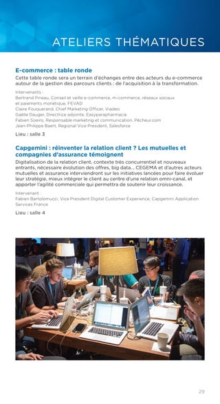29
ATELIERS THÉMATIQUES
E-commerce : table ronde
Cette table ronde sera un terrain d’échanges entre des acteurs du e-commerce
autour de la gestion des parcours clients : de l’acquisition à la transformation.
Intervenants :
Bertrand Pineau, Conseil et veille e-commerce, m-commerce, réseaux sociaux
et paiements monétique, FEVAD
Claire Fouquerand, Chief Marketing Officer, Viadeo
Gaëlle Dauger, Directrice adjointe, Easyparapharmacie
Fabien Soeiro, Responsable marketing et communication, Pêcheur.com
Jean-Philippe Baert, Regional Vice President, Salesforce
Lieu : salle 3
Capgemini : réinventer la relation client ? Les mutuelles et
compagnies d’assurance témoignent
Digitalisation de la relation client, contexte très concurrentiel et nouveaux
entrants, nécessaire évolution des offres, big data... CEGEMA et d’autres acteurs
mutuelles et assurance interviendront sur les initiatives lancées pour faire évoluer
leur stratégie, mieux intégrer le client au centre d’une relation omni-canal, et
apporter l’agilité commerciale qui permettra de soutenir leur croissance.
Intervenant :
Fabien Bartolomucci, Vice President Digital Customer Experience, Capgemini Application
Services France
Lieu : salle 4
 