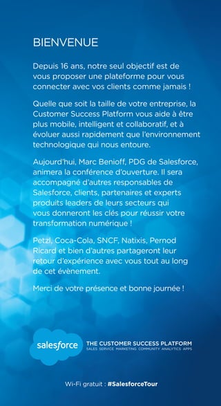 Depuis 16 ans, notre seul objectif est de
vous proposer une plateforme pour vous
connecter avec vos clients comme jamais !
Quelle que soit la taille de votre entreprise, la
Customer Success Platform vous aide à être
plus mobile, intelligent et collaboratif, et à
évoluer aussi rapidement que l’environnement
technologique qui nous entoure.
Aujourd’hui, Marc Benioff, PDG de Salesforce,
animera la conférence d’ouverture. Il sera
accompagné d’autres responsables de
Salesforce, clients, partenaires et experts
produits leaders de leurs secteurs qui
vous donneront les clés pour réussir votre
transformation numérique !
Petzl, Coca-Cola, SNCF, Natixis, Pernod
Ricard et bien d’autres partageront leur
retour d’expérience avec vous tout au long
de cet évènement.
Merci de votre présence et bonne journée !
BIENVENUE
Wi-Fi gratuit : #SalesforceTour
 