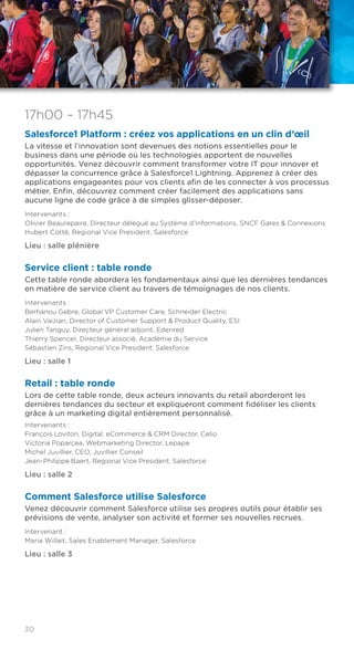 30
17h00 – 17h45
Salesforce1 Platform : créez vos applications en un clin d’œil
La vitesse et l’innovation sont devenues des notions essentielles pour le
business dans une période où les technologies apportent de nouvelles
opportunités. Venez découvrir comment transformer votre IT pour innover et
dépasser la concurrence grâce à Salesforce1 Lightning. Apprenez à créer des
applications engageantes pour vos clients afin de les connecter à vos processus
métier. Enfin, découvrez comment créer facilement des applications sans
aucune ligne de code grâce à de simples glisser-déposer.
Intervenants :
Olivier Beaurepaire, Directeur délégué au Système d’Informations, SNCF Gares & Connexions
Hubert Cotté, Regional Vice President, Salesforce
Lieu : salle plénière
Service client : table ronde
Cette table ronde abordera les fondamentaux ainsi que les dernières tendances
en matière de service client au travers de témoignages de nos clients.
Intervenants :
Berhanou Gebre, Global VP Customer Care, Schneider Electric
Alain Vaizian, Director of Customer Support & Product Quality, ESI
Julien Tanguy, Directeur général adjoint, Edenred
Thierry Spencer, Directeur associé, Académie du Service
Sébastien Zins, Regional Vice President, Salesforce
Lieu : salle 1
Retail : table ronde
Lors de cette table ronde, deux acteurs innovants du retail aborderont les
dernières tendances du secteur et expliqueront comment fidéliser les clients
grâce à un marketing digital entièrement personnalisé.
Intervenants :
François Loviton, Digital, eCommerce & CRM Director, Celio
Victoria Poparcea, Webmarketing Director, Lepape
Michel Juvillier, CEO, Juvillier Conseil
Jean-Philippe Baert, Regional Vice President, Salesforce
Lieu : salle 2
Comment Salesforce utilise Salesforce
Venez découvrir comment Salesforce utilise ses propres outils pour établir ses
prévisions de vente, analyser son activité et former ses nouvelles recrues.
Intervenant :
Maria Willait, Sales Enablement Manager, Salesforce
Lieu : salle 3
 