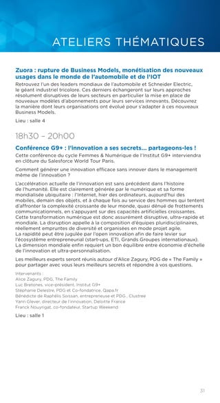 31
ATELIERS THÉMATIQUES
Zuora : rupture de Business Models, monétisation des nouveaux
usages dans le monde de l’automobile et de l’IOT
Retrouvez l’un des leaders mondiaux de l’automobile et Schneider Electric,
le géant industriel tricolore. Ces derniers échangeront sur leurs approches
résolument disruptives de leurs secteurs en particulier la mise en place de
nouveaux modèles d’abonnements pour leurs services innovants. Découvrez
la manière dont leurs organisations ont évolué pour s’adapter à ces nouveaux
Business Models.
Lieu : salle 4
18h30 – 20h00
Conférence G9+ : l’innovation a ses secrets... partageons-les !
Cette conférence du cycle Femmes & Numérique de l’Institut G9+ interviendra
en clôture du Salesforce World Tour Paris.
Comment générer une innovation efficace sans innover dans le management
même de l’innovation ?
L’accélération actuelle de l’innovation est sans précédent dans l’histoire
de l’humanité. Elle est clairement générée par le numérique et sa forme
mondialisée ubiquitaire : l’Internet, hier des ordinateurs, aujourd’hui des
mobiles, demain des objets, et à chaque fois au service des hommes qui tentent
d’affronter la complexité croissante de leur monde, quasi dénué de frottements
communicationnels, en s’appuyant sur des capacités artificielles croissantes.
Cette transformation numérique est donc assurément disruptive, ultra-rapide et
mondiale. La disruption appelle à la composition d’équipes pluridisciplinaires,
réellement empruntes de diversité et organisées en mode projet agile.
La rapidité peut être jugulée par l’open innovation afin de faire levier sur
l’écosystème entrepreneurial (start-ups, ETI, Grands Groupes internationaux).
La dimension mondiale enfin requiert un bon équilibre entre économie d’échelle
de l’innovation et ultra-personnalisation.
Les meilleurs experts seront réunis autour d’Alice Zagury, PDG de « The Family »
pour partager avec vous leurs meilleurs secrets et répondre à vos questions.
Intervenants :
Alice Zagury, PDG, The Family
Luc Bretones, vice-président, Institut G9+
Stéphanie Delestre, PDG et Co-fondatrice, Qapa.fr
Bénédicte de Raphélis Soissan, entrepreneuse et PDG , Clustree
Yann Glever, directeur de l’innovation, Deloitte France
Franck Nouyrigat, co-fondateur, Startup Weekend
Lieu : salle 1
 