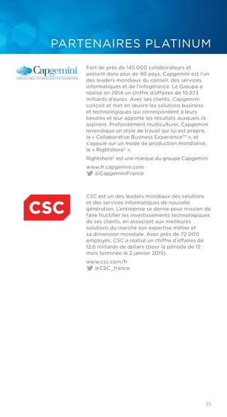 35
PARTENAIRES PLATINUM
Fort de près de 145 000 collaborateurs et
présent dans plus de 40 pays, Capgemini est l’un
des leaders mondiaux du conseil, des services
informatiques et de l’infogérance. Le Groupe a
réalisé en 2014 un chiffre d’affaires de 10,573
milliards d’euros. Avec ses clients, Capgemini
conçoit et met en œuvre les solutions business
et technologiques qui correspondent à leurs
besoins et leur apporte les résultats auxquels ils
aspirent. Profondément multiculturel, Capgemini
revendique un style de travail qui lui est propre,
la « Collaborative Business ExperienceTM
», et
s’appuie sur un mode de production mondialisé,
le « Rightshore® ».
Rightshore® est une marque du groupe Capgemini
www.fr.capgemini.com	
@CapgeminiFrance
CSC est un des leaders mondiaux des solutions
et des services informatiques de nouvelle
génération. L’entreprise se donne pour mission de
faire fructifier les investissements technologiques
de ses clients, en associant aux meilleures
solutions du marché son expertise métier et
sa dimension mondiale. Avec près de 72 000
employés, CSC a réalisé un chiffre d’affaires de
12,6 milliards de dollars (pour la période de 12
mois terminée le 2 janvier 2015).
www.csc.com/fr	
@CSC_france
 