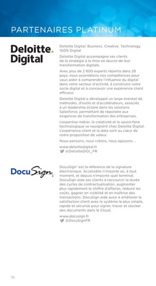 36
PARTENAIRES PLATINUM
Deloitte Digital. Business. Creative. Technology.
100% Digital
Deloitte Digital accompagne ses clients
de la stratégie à la mise en œuvre de leur
transformation digitale.
Avec plus de 2 800 experts répartis dans 28
pays, nous assemblons nos compétences pour
vous aider à comprendre l’influence du digital
dans votre secteur d’activité, à construire votre
socle digital et à concevoir une expérience client
efficace.
Deloitte Digital a développé un large éventail de
méthodes, d’outils et d’accélérateurs, associés
à un leadership éclairé dans les solutions
Salesforce, permettant de répondre aux
exigences de transformation des entreprises.
L’expertise métier, la créativité et le savoir-faire
technologique se rejoignent chez Deloitte Digital.
L’expérience client et la data sont au cœur de
notre proposition de valeur.
Nous pensons, nous créons, nous agissons …
www.deloittedigital.fr	
@DeloitteDIGI_FR
DocuSign® est la référence de la signature
électronique. Accessible n’importe où, à tout
moment, et depuis n’importe quel terminal,
DocuSign aide ses clients à raccourcir la durée
des cycles de contractualisation, augmenter
plus rapidement le chiffre d’affaires, réduire les
coûts, gagner en visibilité et en maîtrise des
transactions. DocuSign aide aussi à améliorer la
satisfaction client avec le système le plus simple,
rapide et sécurisé pour signer, tracer et stocker
des documents dans le Cloud.
www.docusign.fr	
@DocuSignFR
 