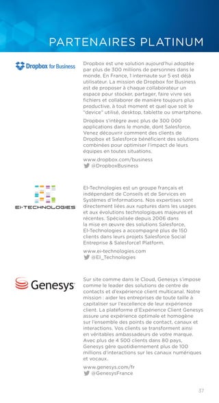 37
PARTENAIRES PLATINUM
Dropbox est une solution aujourd’hui adoptée
par plus de 300 millions de personnes dans le
monde. En France, 1 internaute sur 5 est déjà
utilisateur. La mission de Dropbox for Business
est de proposer à chaque collaborateur un
espace pour stocker, partager, faire vivre ses
fichiers et collaborer de manière toujours plus
productive, à tout moment et quel que soit le
“device” utilisé, desktop, tablette ou smartphone.
Dropbox s’intègre avec plus de 300 000
applications dans le monde, dont Salesforce.
Venez découvrir comment des clients de
Dropbox et Salesforce bénéficient des solutions
combinées pour optimiser l’impact de leurs
équipes en toutes situations.
www.dropbox.com/business	
@DropboxBusiness
EI-Technologies est un groupe français et
indépendant de Conseils et de Services en
Systèmes d’Informations. Nos expertises sont
directement liées aux ruptures dans les usages
et aux évolutions technologiques majeures et
récentes. Spécialisée depuis 2006 dans
la mise en œuvre des solutions Salesforce,
EI-Technologies a accompagné plus de 150
clients dans leurs projets Salesforce Social
Entreprise & Salesforce1 Platform.
www.ei-technologies.com	
@EI_Technologies
Sur site comme dans le Cloud, Genesys s’impose
comme le leader des solutions de centre de
contacts et d’expérience client multicanal. Notre
mission : aider les entreprises de toute taille à
capitaliser sur l’excellence de leur expérience
client. La plateforme d’Expérience Client Genesys
assure une expérience optimale et homogène
sur l’ensemble des points de contact, canaux et
interactions. Vos clients se transforment ainsi
en véritables ambassadeurs de votre marque.
Avec plus de 4 500 clients dans 80 pays,
Genesys gère quotidiennement plus de 100
millions d’interactions sur les canaux numériques
et vocaux.
www.genesys.com/fr	
@GenesysFrance
 
