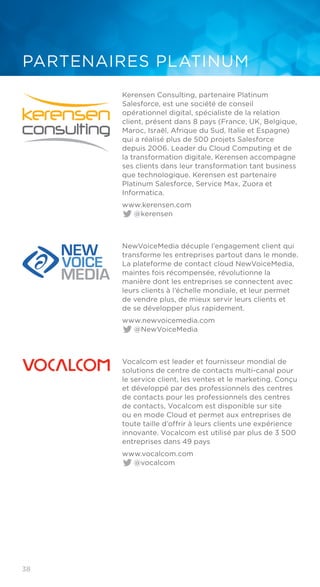 38
PARTENAIRES PLATINUM
Kerensen Consulting, partenaire Platinum
Salesforce, est une société de conseil
opérationnel digital, spécialiste de la relation
client, présent dans 8 pays (France, UK, Belgique,
Maroc, Israël, Afrique du Sud, Italie et Espagne)
qui a réalisé plus de 500 projets Salesforce
depuis 2006. Leader du Cloud Computing et de
la transformation digitale, Kerensen accompagne
ses clients dans leur transformation tant business
que technologique. Kerensen est partenaire
Platinum Salesforce, Service Max, Zuora et
Informatica.
www.kerensen.com	
@kerensen
NewVoiceMedia décuple l’engagement client qui
transforme les entreprises partout dans le monde.
La plateforme de contact cloud NewVoiceMedia,
maintes fois récompensée, révolutionne la
manière dont les entreprises se connectent avec
leurs clients à l’échelle mondiale, et leur permet
de vendre plus, de mieux servir leurs clients et
de se développer plus rapidement.
www.newvoicemedia.com	
@NewVoiceMedia
Vocalcom est leader et fournisseur mondial de
solutions de centre de contacts multi-canal pour
le service client, les ventes et le marketing. Conçu
et développé par des professionnels des centres
de contacts pour les professionnels des centres
de contacts, Vocalcom est disponible sur site
ou en mode Cloud et permet aux entreprises de
toute taille d’offrir à leurs clients une expérience
innovante. Vocalcom est utilisé par plus de 3 500
entreprises dans 49 pays
www.vocalcom.com	
@vocalcom
 