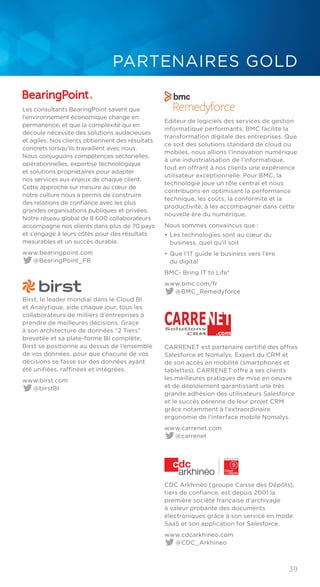 39
PARTENAIRES GOLD
Les consultants BearingPoint savent que
l’environnement économique change en
permanence, et que la complexité qui en
découle nécessite des solutions audacieuses
et agiles. Nos clients obtiennent des résultats
concrets lorsqu’ils travaillent avec nous.
Nous conjuguons compétences sectorielles,
opérationnelles, expertise technologique
et solutions propriétaires pour adapter
nos services aux enjeux de chaque client.
Cette approche sur mesure au cœur de
notre culture nous a permis de construire
des relations de confiance avec les plus
grandes organisations publiques et privées.
Notre réseau global de 8 600 collaborateurs
accompagne nos clients dans plus de 70 pays
et s’engage à leurs côtés pour des résultats
mesurables et un succès durable.
www.bearingpoint.com
@BearingPoint_FR
Birst, le leader mondial dans le Cloud BI
et Analytique, aide chaque jour, tous les
collaborateurs de milliers d’entreprises à
prendre de meilleures décisions. Grace
à son architecture de données “2 Tiers”
brevetée et sa plate-forme BI complète,
Birst se positionne au dessus de l’ensemble
de vos données, pour que chacune de vos
décisions se fasse sur des données ayant
été unifiées, raffinées et intégrées.
www.birst.com
@birstBI
Editeur de logiciels des services de gestion
informatique performants, BMC facilite la
transformation digitale des entreprises. Que
ce soit des solutions standard de cloud ou
mobiles, nous allions l’innovation numérique
à une industrialisation de l’informatique,
tout en offrant à nos clients une expérience
utilisateur exceptionnelle. Pour BMC, la
technologie joue un rôle central et nous
contribuons en optimisant la performance
technique, les coûts, la conformité et la
productivité, à les accompagner dans cette
nouvelle ère du numérique.
Nous sommes convaincus que :
• 	Les technologies sont au cœur du
business, quel qu’il soit
• 	Que l’IT guide le business vers l’ère
du digital
BMC- Bring IT to Life*
www.bmc.com/fr
@BMC_Remedyforce
Solutions
CRM
CARRENET
.com
CARRENET est partenaire certifié des offres
Salesforce et Nomalys. Expert du CRM et
de son accès en mobilité (smartphones et
tablettes), CARRENET offre à ses clients
les meilleures pratiques de mise en oeuvre
et de déploiement garantissant une très
grande adhésion des utilisateurs Salesforce
et le succès pérenne de leur projet CRM
grâce notamment à l’extraordinaire
ergonomie de l’interface mobile Nomalys.
www.carrenet.com
@carrenet
CDC Arkhinéo (groupe Caisse des Dépôts),
tiers de confiance, est depuis 2001 la
première société française d’archivage
à valeur probante des documents
électroniques grâce à son service en mode
SaaS et son application for Salesforce.
www.cdcarkhineo.com
@CDC_Arkhineo
 