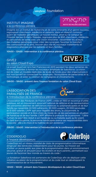 INSTITUT IMAGINE
à la conférence plénière
Imagine est un institut de recherche et de soins innovants d’un genre nouveau,
regroupant chercheurs, médecins et patients, dans un objectif commun :
guérir les maladies génétiques. Le nouvel institut, situé sur le campus de
l’hôpital Necker-Enfants Malades, regroupe plus de 850 chercheurs, médecins
et personnels de santé avec une vision innovante : rassembler les acteurs
des maladies génétiques pour créer des synergies, favoriser le transfert
des connaissances et ainsi, trouver plus vite de nouveaux traitements et
diagnostics attendus par les patients et leurs familles.
10h00 – 12h00 : intervention à la conférence plénière
GIVE2
au salon Cloud Expo
Le projet Give2 est né à San Francisco en 2013 pendant les deux semaines de
training destinées à former les nouveaux employés de Salesforce. La vision
est de créer un modèle réplicable de levée de fonds pour des organisations à
but non lucratif en connectant les employés, l’écosystème de partenaires et la
technologie, et aider la création de campagnes et d’événements.
08h30 – 19h00 : présent dans l’espace fondation du salon Cloud Expo
L’ASSOCIATION DES
PARALYSÉS DE FRANCE
à l’introduction de la conférence plénière
L’Association des Paralysés de France (APF), créée en 1933 et reconnue d’utilité
publique, est un mouvement associatif national de défense et de représentation
des personnes atteintes de déficiences motrices ou polyhandicapées et de leur
famille qui rassemble 24 500 adhérents, 30 000 usagers, 25 000 bénévoles
et 13 500 salariés. L’APF agit pour l’égalité des droits, la citoyenneté, la
participation sociale et le libre choix du mode de vie des personnes en situation
de handicap et de leur famille. L’APF affirme la primauté de la personne : “L’être
humain ne peut être réduit à son handicap ou sa maladie quels qu’ils soient.
En tant que citoyenne, la personne handicapée exerce ses responsabilités dans
la société : elle a le choix et la maîtrise de son existence.”
09h30 – 10h00 : intervention à l’introduction de la conférence plénière
CODERDOJO
à l’espace développeurs
CoderDojo est un réseau mondial de clubs de programmation informatique
dirigé par des bénévoles indépendants pour les jeunes. Sa mission est
d’initier un jeune public aux joies de la programmation dans un environnement
sécurisé, gratuit et amusant pour les écoliers et leurs parents, permettant aux
jeunes de façonner leur monde au travers du code !
La fondation Salesforce est partenaire de CoderDojo afin de déployer cette
initiation au plaisir de la programmation et du code tout en développant la
reconnaissance de ce mouvement.
12h00 – 16h30 : présent dans l’espace développeurs du salon Cloud Expo
4
 