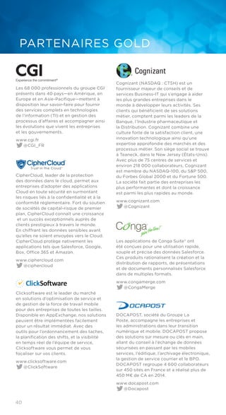 40
PARTENAIRES GOLD
Experience the commitment®
Les 68 000 professionnels du groupe CGI
présents dans 40 pays—en Amérique, en
Europe et en Asie-Pacifique—mettent à
disposition leur savoir-faire pour fournir
des services complets en technologies
de l’information (TI) et en gestion des
processus d’affaires et accompagner ainsi
les évolutions que vivent les entreprises
et les gouvernements.
www.cgi.fr
@CGI_FR
CipherCloud, leader de la protection
des données dans le cloud, permet aux
entreprises d’adopter des applications
Cloud en toute sécurité en surmontant
les risques liés à la confidentialité et à la
conformité réglementaire. Fort du soutien
de sociétés de capital-risque de premier
plan, CipherCloud connaît une croissance
et un succès exceptionnels auprès de
clients prestigieux à travers le monde.
En chiffrant les données sensibles avant
qu’elles ne soient envoyées vers le Cloud.
CipherCloud protège nativement les
applications tels que Salesforce, Google,
Box, Office 365 et Amazon.
www.ciphercloud.com
@ciphercloud
Clicksoftware est le leader du marché
en solutions d’optimisation de service et
de gestion de la force de travail mobile
pour des entreprises de toutes les tailles.
Disponible en AppExchange, nos solutions
peuvent être implémentées facilement
pour un résultat immédiat. Avec des
outils pour l’ordonnancement des taches,
la planification des shifts, et la visibilité
en temps réel de l’équipe de service,
Clicksoftware vous permet de vous
focaliser sur vos clients.
www.clicksoftware.com
@ClickSoftware
Cognizant (NASDAQ : CTSH) est un
fournisseur majeur de conseils et de
services Business-IT qui s’engage à aider
les plus grandes entreprises dans le
monde à développer leurs activités. Ses
clients qui bénéficient de ses solutions
métier, comptent parmi les leaders de la
Banque, l’Industrie pharmaceutique et
la Distribution. Cognizant combine une
culture forte de la satisfaction client, une
innovation technologique ainsi qu’une
expertise approfondie des marchés et des
processus métier. Son siège social se trouve
à Teaneck, dans le New Jersey (États-Unis).
Avec plus de 75 centres de services et
environ 218 000 collaborateurs, Cognizant
est membre du NASDAQ-100, du S&P 500,
du Forbes Global 2000 et du Fortune 500.
La société fait partie des entreprises les
plus performantes et dont la croissance
est parmi les plus rapides au monde.
www.cognizant.com
@​Cognizant
Les applications de Conga Suite® ont
été conçues pour une utilisation rapide,
souple et précise des données Salesforce.
Ces produits rationalisent la création et la
distribution de rapports, de présentations
et de documents personnalisés Salesforce
dans de multiples formats.
www.congamerge.com
@CongaMerge
DOCAPOST, société du Groupe La
Poste, accompagne les entreprises et
les administrations dans leur transition
numérique et mobile. DOCAPOST propose
des solutions sur mesure ou clés en main,
allant du conseil à l’échange de données
sécurisées en passant par les mobiles
services, l’éditique, l’archivage électronique,
la gestion de service courrier et le BPO.
DOCAPOST regroupe 4 600 collaborateurs
sur 450 sites en France et a réalisé plus de
450 M€ de CA en 2014.
www.docapost.com
@Docapost
 